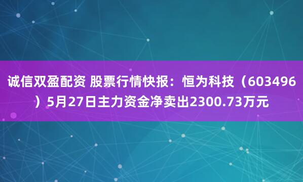 诚信双盈配资 股票行情快报:恒为科技(603496)5月27日主力资金净卖出2300.73万元
