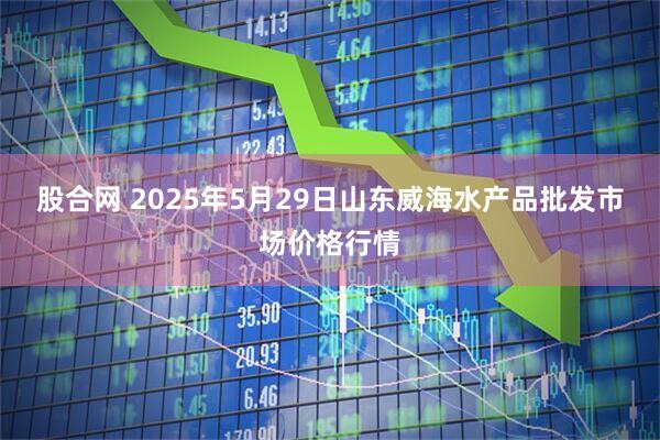 股合网 2025年5月29日山东威海水产品批发市场价格行情