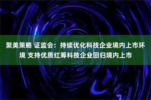 聚美策略 证监会：持续优化科技企业境内上市环境 支持优质红筹科技企业回归境内上市