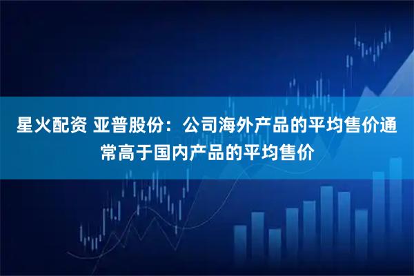 星火配资 亚普股份：公司海外产品的平均售价通常高于国内产品的平均售价