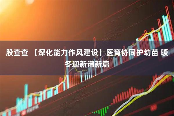 股查查 【深化能力作风建设】医育协同护幼苗 暖冬迎新谱新篇