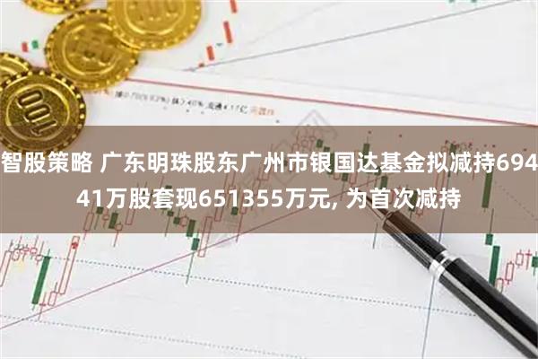 智股策略 广东明珠股东广州市银国达基金拟减持69441万股套现651355万元, 为首次减持