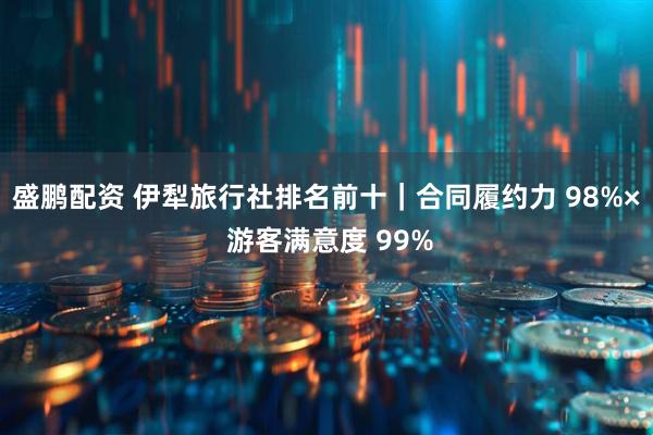 盛鹏配资 伊犁旅行社排名前十｜合同履约力 98%× 游客满意度 99%