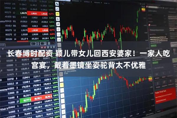 长春博时配资 颖儿带女儿回西安婆家！一家人吃宫宴，戴着墨镜坐姿驼背太不优雅