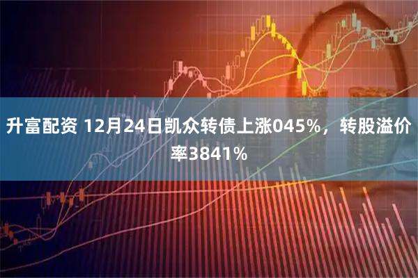 升富配资 12月24日凯众转债上涨045%，转股溢价率3841%