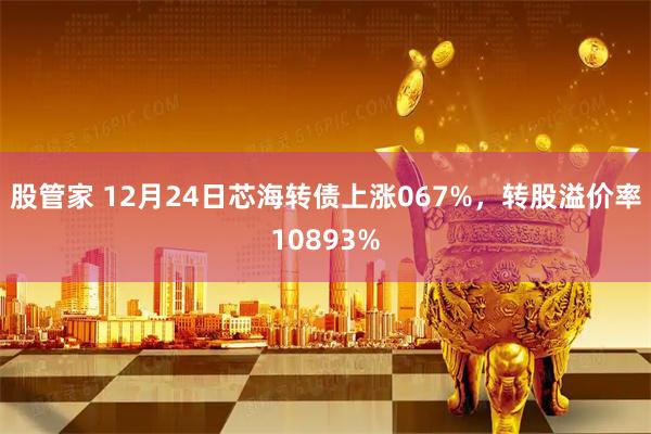 股管家 12月24日芯海转债上涨067%，转股溢价率10893%