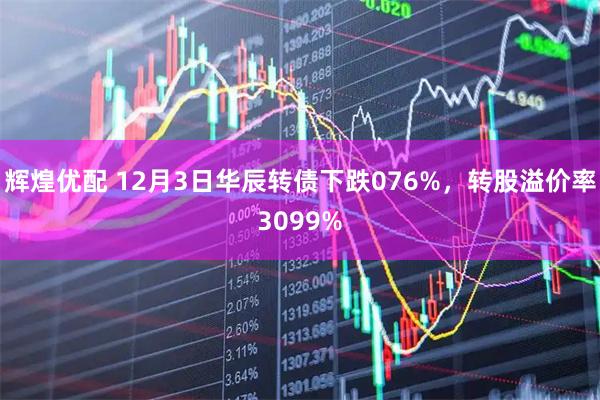 辉煌优配 12月3日华辰转债下跌076%，转股溢价率3099%