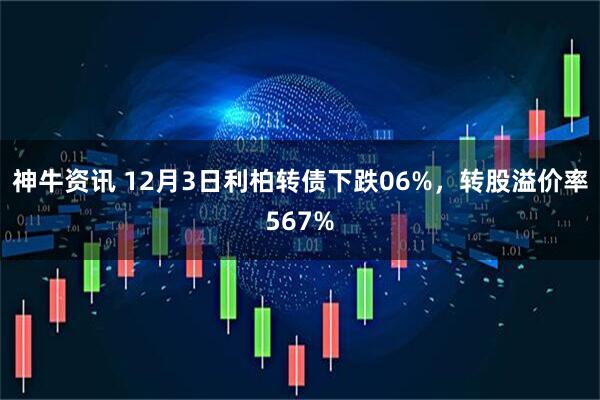 神牛资讯 12月3日利柏转债下跌06%，转股溢价率567%