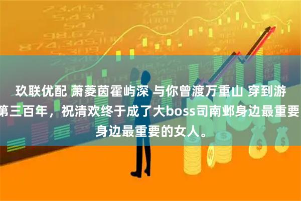 玖联优配 萧菱茵霍屿深 与你曾渡万重山 穿到游戏里的第三百年，祝清欢终于成了大boss司南邺身边最重要的女人。