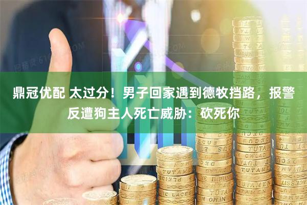 鼎冠优配 太过分！男子回家遇到德牧挡路，报警反遭狗主人死亡威胁：砍死你