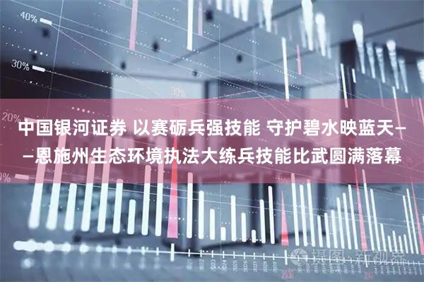中国银河证券 以赛砺兵强技能 守护碧水映蓝天——恩施州生态环境执法大练兵技能比武圆满落幕
